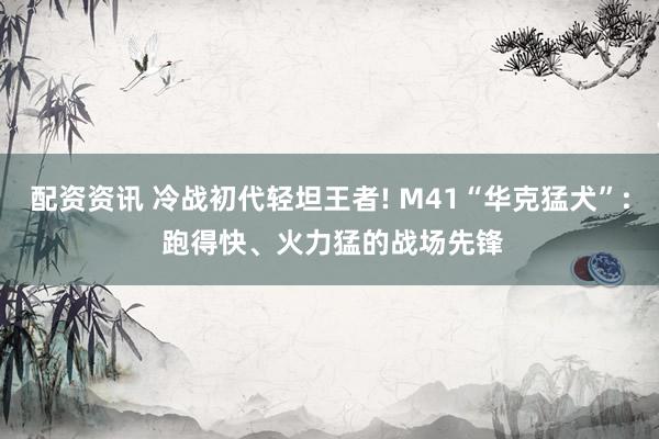 配资资讯 冷战初代轻坦王者! M41“华克猛犬”: 跑得快、火力猛的战场先锋