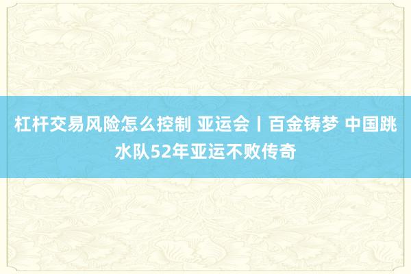 杠杆交易风险怎么控制 亚运会丨百金铸梦 中国跳水队52年亚运不败传奇