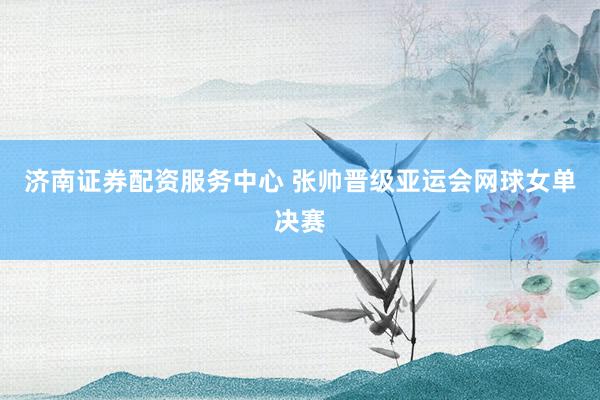 济南证券配资服务中心 张帅晋级亚运会网球女单决赛